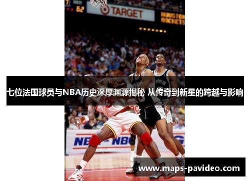 七位法国球员与NBA历史深厚渊源揭秘 从传奇到新星的跨越与影响